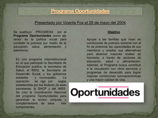 Presentado por Vicente Fox el 28 de mayo del 2004

Se sustituyo PROGRESA por el                              Objetivo
Programa Oportunidades como eje
rector de la política social para          Apoyar a las familias que viven en
combatir la pobreza por medio de la        condiciones de pobreza extrema con el
educación, salud, alimentación y           fin de potenciar las capacidades de sus
patrimonio.                                miembros y ampliar sus alternativas
                                           para alcanzar mayores niveles de
                                           bienestar, a través de opciones de
 Es una programa interinstitucional
                                           educación, salud y alimentación.
 en el que participan la Secretaria de
                                           Además, el Programa busca contribuir
 Educación publica, la secretaria de
                                           a la vinculación con otros servicios y
 Salud, el IMSS, la Secretaria de
                                           programas de desarrollo para lograr
 Desarrollo Social, y los gobiernos
                                           mejores condiciones socioeconómicas
 estatales     y municipales.         La
                                           y una mayor calidad de vida.
 operación     se rige por       reglas
 establecidas por los titulares de esas
 secretarias, la SHCP y del IMSS.
 Se creo la Coordinación Nacional
 del programa Oportunidades para
 garantizar la acción conjunta y
 complementaria de esos             tres
 componentes.
 