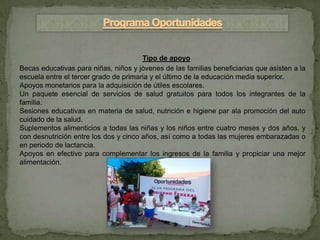 Tipo de apoyo
Becas educativas para niñas, niños y jóvenes de las familias beneficiarias que asisten a la
escuela entre el tercer grado de primaria y el último de la educación media superior.
Apoyos monetarios para la adquisición de útiles escolares.
Un paquete esencial de servicios de salud gratuitos para todos los integrantes de la
familia.
Sesiones educativas en materia de salud, nutrición e higiene par ala promoción del auto
cuidado de la salud.
Suplementos alimenticios a todas las niñas y los niños entre cuatro meses y dos años, y
con desnutrición entre los dos y cinco años, así como a todas las mujeres embarazadas o
en periodo de lactancia.
Apoyos en efectivo para complementar los ingresos de la familia y propiciar una mejor
alimentación.
 