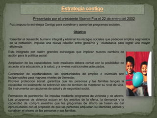 Presentado por el presidente Vicente Fox el 22 de enero del 2002
Fox propuso la estrategia Contigo para coordinar y operar los programas sociales .

                                               Objetivo

fomentar el desarrollo humano integral y eliminar los rezagos sociales que padecen amplios segmentos
de la población. impulsa una nueva relación entre gobierno y ciudadanía para lograr una mayor
eficiencia
Esta integrado por cuatro grandes estrategias que implican nuevos cambios de
acción para la política social:

Ampliacion de las capacidades: todo mexicano debera contar con la posibilidad de
acceder a la educacion, a la salud, y a niveles nutricionales adecuados.

Generacion de oportunidades: las oportunidades de empleo e inversion son
indipensables para mayores niveles de bienestar.
Proveer proteccion social: garantiza que las personas y las familias tengan la
capacidad no solamente de sobrevivir sino de tambien de mantener su nivel de vida.
Se instrumenta con acciones de salud y de seguridad social.

Formacion de patrimonio: Se impulsa mediante programas de vivienda y de ahorro.
Los programas de vivienda actuan en los ambitos de la oferta, la demanda y la
capacidad de compra mientras que los programas de ahorro se basan en dar
oprtuniudades con el proposito de que las personas adquieran su identidad juridica y
canalicen el ahorro de las personas y sus familias.
 