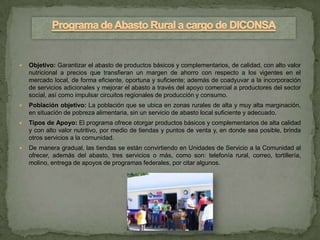    Objetivo: Garantizar el abasto de productos básicos y complementarios, de calidad, con alto valor
    nutricional a precios que transfieran un margen de ahorro con respecto a los vigentes en el
    mercado local, de forma eficiente, oportuna y suficiente; además de coadyuvar a la incorporación
    de servicios adicionales y mejorar el abasto a través del apoyo comercial a productores del sector
    social, así como impulsar circuitos regionales de producción y consumo.
   Población objetivo: La población que se ubica en zonas rurales de alta y muy alta marginación,
    en situación de pobreza alimentaria, sin un servicio de abasto local suficiente y adecuado.
   Tipos de Apoyo: El programa ofrece otorgar productos básicos y complementarios de alta calidad
    y con alto valor nutritivo, por medio de tiendas y puntos de venta y, en donde sea posible, brinda
    otros servicios a la comunidad.
   De manera gradual, las tiendas se están convirtiendo en Unidades de Servicio a la Comunidad al
    ofrecer, además del abasto, tres servicios o más, como son: telefonía rural, correo, tortillería,
    molino, entrega de apoyos de programas federales, por citar algunos.
 