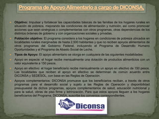    Objetivo: Impulsar y fortalecer las capacidades básicas de las familias de los hogares rurales en
    situación de pobreza, mejorando las condiciones de alimentación y nutrición, así como promover
    acciones que sean sinérgicas o complementarias con otros programas, otras dependencias de los
    distintos órdenes de gobierno y con organizaciones sociales y privadas.
   Población objetivo: El programa considera a los hogares en condiciones de pobreza ubicados en
    localidades rurales marginadas de hasta 2,500 habitantes y que no reciben apoyos alimentarios de
    otros programas del Gobierno Federal, incluyendo el Programa de Desarrollo Humano
    Oportunidades y el Programa de Abasto Social de Leche.
   Tipos de Apoyo: El apoyo alimentario se otorga en cualquiera de las siguientes modalidades:
   Apoyo en especie: el hogar recibe mensualmente una dotación de productos alimenticios con un
    valor equivalente a 150 pesos.
   Apoyo en efectivo: el hogar beneficiario recibe mensualmente un apoyo en efectivo de 150 pesos.
    Las localidades que reciben el apoyo en efectivo se determinan de común acuerdo entre
    DICONSA y SEDESOL, con base en las Reglas de Operación.
   Apoyos complementarios: DICONSA promueve que los beneficiarios reciban, a través de otros
    programas para el desarrollo social y sujeto a las Reglas de Operación y disponibilidad
    presupuestal de dichos programas, apoyos complementarios de salud, educación nutricional y
    para la salud, obras de piso firme y letrinización. Para que estos apoyos lleguen a los hogares
    beneficiarios del Programa, DICONSA, suscribe los convenios correspondientes.
 