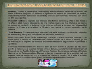    Objetivo: Contribuir al desarrollo de capacidades y a la disminución o prevención, en su caso, del
    déficit nutricional, otorgando un beneficio al ingreso de las familias en condiciones de pobreza,
    mediante el suministro de leche de alta calidad y fortificada con vitaminas y minerales, a un precio
    de 3.50 pesos por litro.
   Población objetivo: El programa está orientado a las familias con niñas y niños de seis meses a
    12 años de edad, mujeres adolescentes de 12 a 15 años, mujeres de 45 a 59 años, a las madres
    en periodo de gestación o lactancia, a los enfermos crónicos y personas con discapacidad
    mayores de 12 años y a los adultos de 60 años o más, que se encuentren en condiciones de
    pobreza.
   Tipos de Apoyo: El programa entrega una dotación de leche fortificada con vitaminas y minerales
    de alta calidad y distingue su operación en dos esquemas de atención:
   Abasto comunitario: A cada familia se le entrega una tarjeta que le da derecho a una dotación de
    cuatro litros a la semana por cada beneficiario, hasta un máximo de 24 litros a la semana, ya sea
    en forma líquida o en polvo, las cuales se encuentran establecidas según normas nutricionales y
    operativas.
   Convenios interinstitucionales: Por medio de éstos se vende al leche a un precio de 3.50 pesos
    por litro a instituciones o personas morales sin fines de lucro, como la Comisión Nacional para el
    Desarrollo de los Pueblos Indígenas, el Programa Nacional de Jornaleros Agrícolas, el Instituto
    Nacional de las Personas Adultas Mayores y diversas organizaciones de la sociedad civil –en
    especial casas de asistencia-, con el propósito de otorgar el beneficio de la leche a aquellos
    segmentos de la población objetivo que no son atendidos por el abasto comunitario.
 