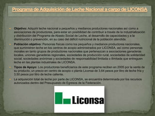    Objetivo: Adquirir leche nacional a pequeños y medianos productores nacionales así como a
    asociaciones de productores, para estar en posibilidad de contribuir a través de la industrialización
    y distribución del Programa de Abasto Social de Leche, al desarrollo de capacidades y a la
    disminución o prevención, en su caso del déficit nutricional de la población atendida.
   Población objetivo: Personas físicas como los pequeños y medianos productores nacionales,
    que suministren leche en los centros de acopio administrados por LICONSA, así como personas
    morales en tanto grupos de productores nacionales que pertenezcan a asociaciones ganaderas
    locales, uniones ganaderas regionales, sociedades de producción rural, sociedades de solidaridad
    social, sociedades anónimas y sociedades de responsabilidad limitada o ilimitada que entreguen
    leche en las plantas industriales de LICONSA.
   Tipos de Apoyo: Los productores beneficiarios de este programa reciben en 2005 por la venta de
    su producto, un precio en centro de acopio o planta Liconsa de 3.64 pesos por litro de leche fría y
    3.50 pesos por litro de leche caliente.
   La adquisición total de leche por parte de LICONSA, se encuentra determinada por los recursos
    autorizados dentro del Presupuesto de Egresos de la Federación.
 