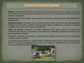    Objetivo: Mejorar las alternativas de inserción en el mercado laboral de las familias que habitan
    en el medio rural mediante acciones intensivas en mano de obra, que generan beneficios de corto,
    mediano y largo plazo.
   generándoles al mismo tiempo, oportunidades de ingresos en los periodos de menor demanda de
    mano de obra.
   Población objetivo: Población rural en pobreza extrema mayor de 16 años que esté dispuesta a
    participar en el Programa, pudiendo ser productores rurales, jornaleros con o sin tierra, y hombres
    y mujeres que habiten en las regiones establecidas.
   Tipos de ApoyoEl Programa de Empleo Temporal (PET) apoya obras y/o acciones de
    infraestructura productiva, comunitaria y social básica en localidades marginadas del medio rural,
    en las siguientes vertientes:
   Productiva: Proyectos que impulsen y aprovechen el potencial productivo de las comunidades
    rurales en pobreza extrema.
   Comunitaria y de formación de capital familiar: Se aplicará hasta el 50 por ciento de los recursos
    del PET, los cuales se destinarán para acciones de creación y fortalecimiento de infraestructura
    social y proyectos de beneficio familiar.
 