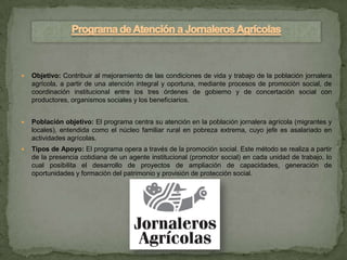    Objetivo: Contribuir al mejoramiento de las condiciones de vida y trabajo de la población jornalera
    agrícola, a partir de una atención integral y oportuna, mediante procesos de promoción social, de
    coordinación institucional entre los tres órdenes de gobierno y de concertación social con
    productores, organismos sociales y los beneficiarios.


   Población objetivo: El programa centra su atención en la población jornalera agrícola (migrantes y
    locales), entendida como el núcleo familiar rural en pobreza extrema, cuyo jefe es asalariado en
    actividades agrícolas.
   Tipos de Apoyo: El programa opera a través de la promoción social. Este método se realiza a partir
    de la presencia cotidiana de un agente institucional (promotor social) en cada unidad de trabajo, lo
    cual posibilita el desarrollo de proyectos de ampliación de capacidades, generación de
    oportunidades y formación del patrimonio y provisión de protección social.
 