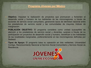    Objetivo: Impulsar la realización de proyectos que promuevan y fomenten el
    desarrollo social y humano de los habitantes de las microrregiones, a través de
    acciones de servicio social comunitario, generando lazos de identidad nacional entre
    los prestadores de servicio social y las comunidades de mayores índices de
    marginación.
   POBLACIÓN OBJETIVO: El programa considera como unidad susceptible de
    atención a los prestadores de servicio social y docentes, quienes a través de su
    participación en proyectos de desarrollo social y humano, benefician a los habitantes
    de las localidades marginadas, preferentemente en las microrregiones definidas por
    Sedesol.
   Tipos de Apoyo: El programa basa su operación en tres vertientes: Universidad
    Contigo, Reconocimiento Nacional al Servicio Social Comunitario y Servicio Social de
    Residencia.
 