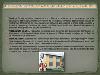    Objetivo: Otorgar subsidios para apoyar a la población en situación de pobreza patrimonial en la
    adquisición, edificación, ampliación o mejora de su vivienda, brindando oportunidades iguales de
    mejorar sus condiciones de vida, mediante un esquema que combina el ahorro del beneficiario y
    subsidios directos, promoviendo la corresponsabilidad entre el Gobierno Federal, los gobiernos
    estatales, municipales y los propios beneficiarios.
   POBLACIÓN Objetivo: Habitantes mexicanos, jefes de familia con dependientes económicos en
    situación de pobreza que requieren apoyo para adquirir, edificar, ampliar o mejorar las condiciones
    de habitabilidad de su vivienda.
   Tipos de Apoyo: Subsidios para adquisición o edificación de vivienda: Se otorga un apoyo federal
    para que conjuntamente con un monto similar de la instancia ejecutora (estado o municipio) y el
    ahorro del beneficiario, se adquiera o construya una vivienda.
   -Subsidios para mejoramiento de vivienda: El subsidio federal se complementa con una aportación
    equivalente del estado o municipio y la participación del beneficiario, para financiar el costo de la
    acción de mejoramiento o ampliación.
 