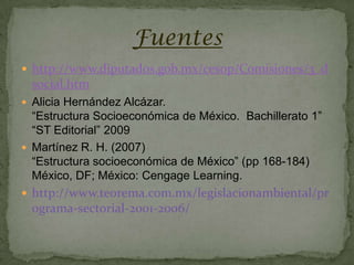 Fuentes
 http://www.diputados.gob.mx/cesop/Comisiones/3_d
 social.htm
 Alicia Hernández Alcázar.
  “Estructura Socioeconómica de México. Bachillerato 1”
  “ST Editorial” 2009
 Martínez R. H. (2007)
  “Estructura socioeconómica de México” (pp 168-184)
  México, DF; México: Cengage Learning.
 http://www.teorema.com.mx/legislacionambiental/pr
 ograma-sectorial-2001-2006/
 