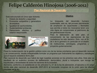 Está estructurado en cinco ejes rectores:                               Objetivo
  1. Estado de derecho y seguridad.
  2. Economía competitiva y generadora                 La búsqueda del desarrollo humano
      de empleos.                                      sustentable; esto es, del proceso permanente
  3. Igualdad de oportunidades.                        de ampliación de capacidades y libertades
  4. Sustentabilidad ambiental.                        que permita a todos los mexicanos tener una
  5. Democracia efectiva y política                    vida digna sin comprometer el patrimonio de
      exterior responsable.                            las generaciones futuras.
                                                       Para la elaboración de este plan, el
                                                       conocimiento de las aspiraciones de los
                                                       ciudadanos ha sido decisivo. Esto, con el fin
                                                       de ir de lo general a lo particular en el diseño
                                                       de instituciones, estrategias, programas y
                                                       proyectos gubernamental.

Prevé la modernización de la gestión pública como uno de los temas prioritarios para el desarrollo nacional
y, en consecuencia, resulta indispensable formular un programa que instrumente los objetivos y estrategias
que al respecto establece dicho plan
Plan nacional de desarrollo que habrá de regir nuestras acciones en los próximos seis años. Este plan es
resultado de un auténtico proceso de deliberación, democrático, plural e incluyente, que recoge las
inquietudes y necesidades de todos los sectores de la sociedad.
Asimismo, conforme a lo establecido en los artículos 5 y 21 de la ley de planeación, el ejecutivo a mi cargo
remite este plan nacional de desarrollo 2007-2012 al honorable congreso de la unión para los efectos
previstos en la ley.
 