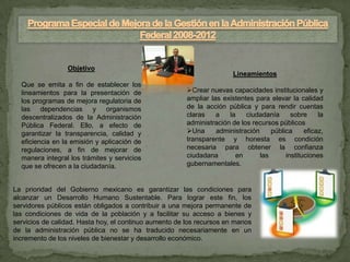 Objetivo
                                                                        Lineamientos
  Que se emita a fin de establecer los
  lineamientos para la presentación de                  Crear nuevas capacidades institucionales y
  los programas de mejora regulatoria de                ampliar las existentes para elevar la calidad
  las dependencias y organismos                         de la acción pública y para rendir cuentas
  descentralizados de la Administración                 claras    a   la    ciudadanía      sobre     la
  Pública Federal. Ello, a efecto de                    administración de los recursos públicos
  garantizar la transparencia, calidad y                Una      administración     pública     eficaz,
  eficiencia en la emisión y aplicación de              transparente y honesta es condición
  regulaciones, a fin de mejorar de                     necesaria para obtener la confianza
  manera integral los trámites y servicios              ciudadana       en       las      instituciones
  que se ofrecen a la ciudadanía.                       gubernamentales.


La prioridad del Gobierno mexicano es garantizar las condiciones para
alcanzar un Desarrollo Humano Sustentable. Para lograr este fin, los
servidores públicos están obligados a contribuir a una mejora permanente de
las condiciones de vida de la población y a facilitar su acceso a bienes y
servicios de calidad. Hasta hoy, el continuo aumento de los recursos en manos
de la administración pública no se ha traducido necesariamente en un
incremento de los niveles de bienestar y desarrollo económico.
 