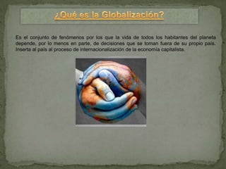 Es el conjunto de fenómenos por los que la vida de todos los habitantes del planeta
depende, por lo menos en parte, de decisiones que se toman fuera de su propio país.
Inserta al país al proceso de internacionalización de la economía capitalista.
 