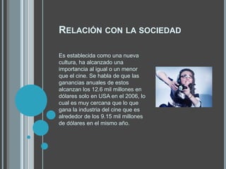 RELACIÓN CON LA SOCIEDAD
Es establecida como una nueva
cultura, ha alcanzado una
importancia al igual o un menor
que el cine. Se habla de que las
ganancias anuales de estos
alcanzan los 12.6 mil millones en
dólares solo en USA en el 2006, lo
cual es muy cercana que lo que
gana la industria del cine que es
alrededor de los 9.15 mil millones
de dólares en el mismo año.
 