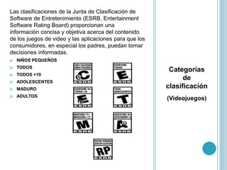 Categorías
de
clasificación
(Videojuegos)
Las clasificaciones de la Junta de Clasificación de
Software de Entretenimiento (ESRB, Entertainment
Software Rating Board) proporcionan una
información concisa y objetiva acerca del contenido
de los juegos de video y las aplicaciones para que los
consumidores, en especial los padres, puedan tomar
decisiones informadas.
 NIÑOS PEQUEÑOS
 TODOS
 TODOS +10
 ADOLESCENTES
 MADURO
 ADULTOS
 