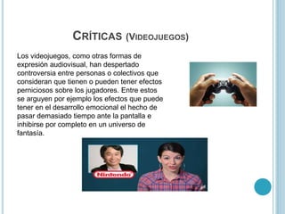 CRÍTICAS (VIDEOJUEGOS)
Los videojuegos, como otras formas de
expresión audiovisual, han despertado
controversia entre personas o colectivos que
consideran que tienen o pueden tener efectos
perniciosos sobre los jugadores. Entre estos
se arguyen por ejemplo los efectos que puede
tener en el desarrollo emocional el hecho de
pasar demasiado tiempo ante la pantalla e
inhibirse por completo en un universo de
fantasía.
 