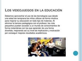 LOS VIDEOJUEGOS EN LA EDUCACIÓN
Debemos aprovechar el uso de las tecnologías que desde
una edad tan temprana los niños utilizan de forma intuitiva
para mejorar su educación en todo tipo de materias. Al
eliminar la barrera pedagógica con el profesor, los más
pequeños pueden acceder a un mundo de conocimientos de
forma instantánea con los que aprender de una forma
divertida, mejorando así su nivel de implicación y motivación
por conseguir mejores resultados académicos.
 