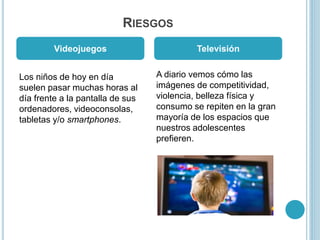 RIESGOS
Los niños de hoy en día
suelen pasar muchas horas al
día frente a la pantalla de sus
ordenadores, videoconsolas,
tabletas y/o smartphones.
A diario vemos cómo las
imágenes de competitividad,
violencia, belleza física y
consumo se repiten en la gran
mayoría de los espacios que
nuestros adolescentes
prefieren.
Videojuegos Televisión
 