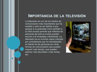 IMPORTANCIA DE LA TELEVISIÓN
La televisión es uno de los medios de
comunicación más importantes que ha
existido y esto es así debido a que
gracias a su gratuidad como también a
su fácil acceso permite que millones de
personas de todo el mundo puedan
recurrir a él inmediata y fácilmente. La
televisión es en muchos casos criticada
por considerarse que ha reemplazado
el interés de las personas por otras
formas de comunicación que pueden
requerir más tiempo, que pueden
parecer más aburridas o más lentas,
etc.
 