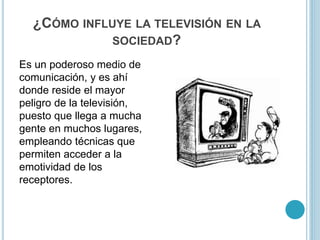 ¿CÓMO INFLUYE LA TELEVISIÓN EN LA
SOCIEDAD?
Es un poderoso medio de
comunicación, y es ahí
donde reside el mayor
peligro de la televisión,
puesto que llega a mucha
gente en muchos lugares,
empleando técnicas que
permiten acceder a la
emotividad de los
receptores.
 