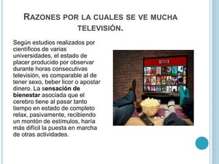 RAZONES POR LA CUALES SE VE MUCHA
TELEVISIÓN.
Según estudios realizados por
científicos de varias
universidades, el estado de
placer producido por observar
durante horas consecutivas
televisión, es comparable al de
tener sexo, beber licor o apostar
dinero. La sensación de
bienestar asociada que el
cerebro tiene al pasar tanto
tiempo en estado de completo
relax, pasivamente, recibiendo
un montón de estímulos, haría
más difícil la puesta en marcha
de otras actividades.
 