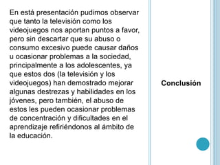 Conclusión
En está presentación pudimos observar
que tanto la televisión como los
videojuegos nos aportan puntos a favor,
pero sin descartar que su abuso o
consumo excesivo puede causar daños
u ocasionar problemas a la sociedad,
principalmente a los adolescentes, ya
que estos dos (la televisión y los
videojuegos) han demostrado mejorar
algunas destrezas y habilidades en los
jóvenes, pero también, el abuso de
estos les pueden ocasionar problemas
de concentración y dificultades en el
aprendizaje refiriéndonos al ámbito de
la educación.
 
