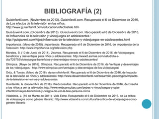 BIBLIOGRAFÍA (2)
Guiainfantil.com. (Noviembre de 2013). Guiainfantil.com. Recuperado el 6 de Diciembre de 2016,
de Los efectos de la televisión en los niños:
http://www.guiainfantil.com/educacion/efectostele.htm
GuiaJuvenil.com. (Diciembre de 2016). GuiaJuvenil.com. Recuperado el 6 de Diciembre de 2016,
de Influencias de la televisión y videojuegos en adolescentes :
http://guiajuvenil.com/hijos/influencias-de-la-television-y-videojuegos-en-adolescentes.html
Importancia. (Mayo de 2015). Importancia. Recuperado el 6 de Diciembre de 2016, de Importancia de la
Televisión: http://www.importancia.org/television.php
Morales, B. (10 de Junio de 2014). 2esmas. Recuperado el 6 de Diciembre de 2016, de Videojuegos:
beneficios y desventajas para niños y adolescentes: http://www2.esmas.com/salud/dia-a-
dia/729755/videojuegos-beneficios-y-desventajas-ninos-y-adolescentes/
Olímpica. (Mayo de 2016). Olímpica. Recuperado el 6 de Diciembre de 2016, de Ventajas y desventajas
de los videojuegos : http://www.olimpica.com/ventajas-y-desventajas-de-los-videojuegos/
Ortiz, & Tomas. (Mayo de 2016). desarrolloinfantil. Recuperado el 6 de Diciembre de 2016, de Impacto
de la televisión en niños y adolescentes: http://www.desarrolloinfantil.net/desarrollo-psicologico/impacto-
de-la-television-en-ninos-y-adolescentes
Quintanilla, A. (Noviembre de 2016). Webconsultas. Recuperado el 6 de Diciembre de 2016, de Enseña
a los niños a ver la televisión: http://www.webconsultas.com/bebes-y-ninos/juegos-y-ocio-
infantil/consejos-beneficios-y-riesgos-de-ver-la-tele-para-los-ninos
Villalobos, J. (15 de Marzo de 2011). Vida Extra. Recuperado el 6 de Diciembre de 2016, de La crítica
de videojuegos como género literario: http://www.vidaextra.com/cultura/la-critica-de-videojuegos-como-
genero-literario
 