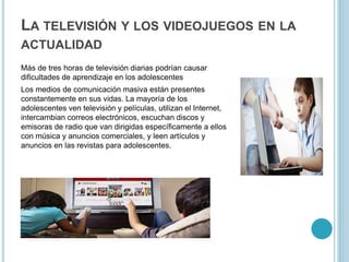 LA TELEVISIÓN Y LOS VIDEOJUEGOS EN LA
ACTUALIDAD
Más de tres horas de televisión diarias podrían causar
dificultades de aprendizaje en los adolescentes
Los medios de comunicación masiva están presentes
constantemente en sus vidas. La mayoría de los
adolescentes ven televisión y películas, utilizan el Internet,
intercambian correos electrónicos, escuchan discos y
emisoras de radio que van dirigidas específicamente a ellos
con música y anuncios comerciales, y leen artículos y
anuncios en las revistas para adolescentes.
 