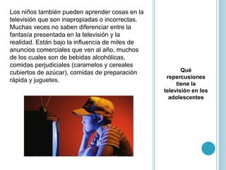 Qué
repercusiones
tiene la
televisión en los
adolescentes
Los niños también pueden aprender cosas en la
televisión que son inapropiadas o incorrectas.
Muchas veces no saben diferenciar entre la
fantasía presentada en la televisión y la
realidad. Están bajo la influencia de miles de
anuncios comerciales que ven al año, muchos
de los cuales son de bebidas alcohólicas,
comidas perjudiciales (caramelos y cereales
cubiertos de azúcar), comidas de preparación
rápida y juguetes.
 