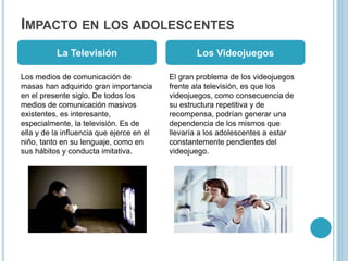 IMPACTO EN LOS ADOLESCENTES
Los medios de comunicación de
masas han adquirido gran importancia
en el presente siglo. De todos los
medios de comunicación masivos
existentes, es interesante,
especialmente, la televisión. Es de
ella y de la influencia que ejerce en el
niño, tanto en su lenguaje, como en
sus hábitos y conducta imitativa.
El gran problema de los videojuegos
frente ala televisión, es que los
videojuegos, como consecuencia de
su estructura repetitiva y de
recompensa, podrían generar una
dependencia de los mismos que
llevaría a los adolescentes a estar
constantemente pendientes del
videojuego.
La Televisión Los Videojuegos
 