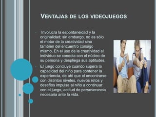 VENTAJAS DE LOS VIDEOJUEGOS
• Involucra la espontaneidad y la
originalidad; sin embargo, no es sólo
el motor de la creatividad sino
también del encuentro consigo
mismo. En el uso de la creatividad el
individuo se conecta con el núcleo de
su persona y despliega sus aptitudes.
• El juego concluye cuando supera la
capacidad del niño para contener la
experiencia, de ahí que el encontrarse
con distintos niveles, nuevos retos y
desafíos impulsa al niño a continuar
con el juego, actitud de perseverancia
necesaria ante la vida.
 
