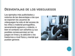 DESVENTAJAS DE LOS VIDEOJUEGOS
Los ejemplos más publicitados y
notorios de las desventajas a las que
se exponen los usuarios de
videojuegos ha sido el del acceso de
los niños a material pornográfico,
severamente agresivo y violento, o
bien el contacto con extraños (y sus
posibles consecuencias) en los
juegos en línea y la adicción o los
trastornos a nivel físico y mental que
puedan generar.
 