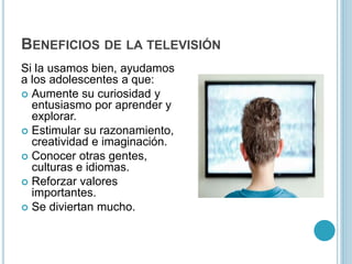 BENEFICIOS DE LA TELEVISIÓN
Si la usamos bien, ayudamos
a los adolescentes a que:
 Aumente su curiosidad y
entusiasmo por aprender y
explorar.
 Estimular su razonamiento,
creatividad e imaginación.
 Conocer otras gentes,
culturas e idiomas.
 Reforzar valores
importantes.
 Se diviertan mucho.
 