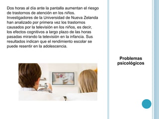 Problemas
psicológicos
Dos horas al día ante la pantalla aumentan el riesgo
de trastornos de atención en los niños.
Investigadores de la Universidad de Nueva Zelanda
han analizado por primera vez los trastornos
causados por la televisión en los niños, es decir,
los efectos cognitivos a largo plazo de las horas
pasadas mirando la televisión en la infancia. Sus
resultados indican que el rendimiento escolar se
puede resentir en la adolescencia.
 