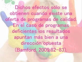 Dichos efectos sólo se
obtienen cuando existe una
oferta de programas de calidad.
En el caso de programas
deficientes los resultados
apuntan más bien a una
dirección opuesta
(Bamford, 2009:82-83).
 