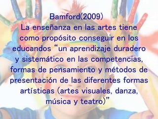 Bamford(2009)
La enseñanza en las artes tiene
como propósito conseguir en los
educandos “un aprendizaje duradero
y sistemático en las competencias,
formas de pensamiento y métodos de
presentación de las diferentes formas
artísticas (artes visuales, danza,
música y teatro)”
 
