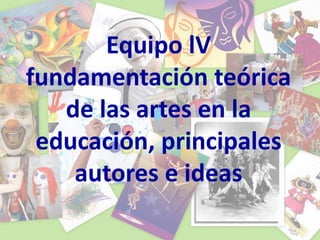 Equipo lV
fundamentación teórica
de las artes en la
educación, principales
autores e ideas
 
