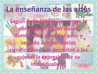 La enseñanza de las artes
Según Ávila (2004), se rompe la
concepción de las clases
dominantes para dar paso y
sentido a experiencias
significativas que permiten a los
sujetos la expresión de su
individualidad
 