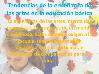 Tendencias de la enseñanza de
las artes en la educación básica
La enseñanza de las artes intenta dar
respuesta a los cambios de un mundo
vertiginoso. Estos cambios exigen a la
escuela, una transformación
ideológica y, en lo particular, el
desarrollo de competencias para la
vida.
 