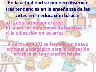 En la actualidad se pueden observar
tres tendencias en la enseñanza de las
artes en la educación básica:
a) la educación por el arte;
b) la educación a través de las artes
c) la educación en las artes.
A partir de 1993 se formuló un nuevo
enfoque pedagógico para la educación
artística en la educación básica.
 