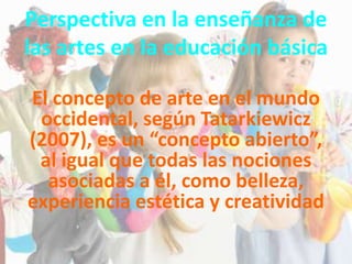 Perspectiva en la enseñanza de
las artes en la educación básica
El concepto de arte en el mundo
occidental, según Tatarkiewicz
(2007), es un “concepto abierto”,
al igual que todas las nociones
asociadas a él, como belleza,
experiencia estética y creatividad
 