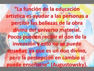 “La función de la educación
artística es ayudar a las personas a
percibir las bellezas de la obra
divina del universo material.
Pocos pueden recibir el don de la
invención y esto no se puede
enseñar, ya que es un don divino,
pero la percepción en cambio sí
puede enseñarse” (Augustowsky).
 