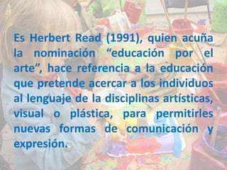 Es Herbert Read (1991), quien acuña
la nominación “educación por el
arte”, hace referencia a la educación
que pretende acercar a los individuos
al lenguaje de la disciplinas artísticas,
visual o plástica, para permitirles
nuevas formas de comunicación y
expresión.
 