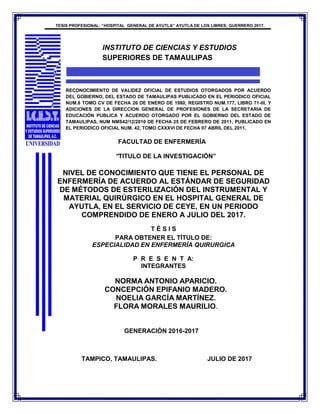 TESIS PROFESIONAL: “HOSPITAL GENERAL DE AYUTLA” AYUTLA DE LOS LIBRES; GUERRERO 2017.
INSTITUTO DE CIENCIAS Y ESTUDIOS
SUPERIORES DE TAMAULIPAS
RECONOCIMIENTO DE VALIDEZ OFICIAL DE ESTUDIOS OTORGADOS POR ACUERDO
DEL GOBIERNO, DEL ESTADO DE TAMAULIPAS PUBLICADO EN EL PERIODICO OFICIAL
NUM.8 TOMO CV DE FECHA 26 DE ENERO DE 1980, REGISTRO NUM.177, LIBRO 71-III, Y
ADICIONES DE LA DIRECCION GENERAL DE PROFESIONES DE LA SECRETARIA DE
EDUCACIÓN PUBLICA Y ACUERDO OTORGADO POR EL GOBIERNO DEL ESTADO DE
TAMAULIPAS, NUM NMS42/12/2010 DE FECHA 25 DE FEBRERO DE 2011, PUBLICADO EN
EL PERIODICO OFICIAL NUM. 42, TOMO CXXXVI DE FECHA 07 ABRIL DEL 2011.
FACULTAD DE ENFERMERÍA
“TITULO DE LA INVESTIGACIÓN”
NIVEL DE CONOCIMIENTO QUE TIENE EL PERSONAL DE
ENFERMERÍA DE ACUERDO AL ESTÁNDAR DE SEGURIDAD
DE MÉTODOS DE ESTERILIZACIÓN DEL INSTRUMENTAL Y
MATERIAL QUIRÚRGICO EN EL HOSPITAL GENERAL DE
AYUTLA, EN EL SERVICIO DE CEYE, EN UN PERIODO
COMPRENDIDO DE ENERO A JULIO DEL 2017.
T É S I S
PARA OBTENER EL TÍTULO DE:
ESPECIALIDAD EN ENFERMERÍA QUIRURGICA
P R E S E N T A:
INTEGRANTES
NORMA ANTONIO APARICIO.
CONCEPCIÓN EPIFANIO MADERO.
NOELIA GARCÍA MARTÍNEZ.
FLORA MORALES MAURILIO.
GENERACIÓN 2016-2017
TAMPICO, TAMAULIPAS. JULIO DE 2017
 