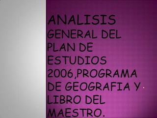 . ANALISISGENERAL DEL PLAN DE ESTUDIOS 2006,PROGRAMA DE GEOGRAFIA Y LIBRO DEL MAESTRO. 