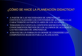 ¿CÓMO SE HACE LA PLANEACIÓN DIDACTICA? A PARTIR DE LAS NECESIDADES DE APRENDIZAJE CONTEXTUALIZANDO LOS CONTENIDOS DE ACUERDO A LAS CARACTERISTICAS PARTICULARES DE LOS ALUMNOS. TOMANDO EN CUENTA EL CONTEXTO SOCIOCULTURAL Y CONOCIMIENTOS PREVIOS DE LOS ALUMNOS DE ACUERDO A LAS NECESIDADES DE APRENDIZAJE. ATRAVEZ DE UN FORMATO EN DONDE SE CONSIDERE LOS COMPONENTES BASICOS PARA LA PLANEACIÓN.   