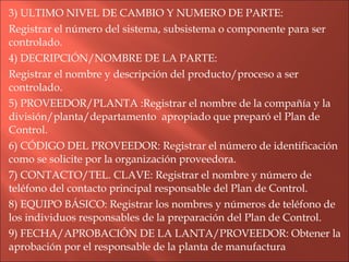 3) ULTIMO NIVEL DE CAMBIO Y NUMERO DE PARTE: Registrar el número del sistema, subsistema o componente para ser controlado. 4) DECRIPCIÓN/NOMBRE DE LA PARTE: Registrar el nombre y descripción del producto/proceso a ser controlado. 5) PROVEEDOR/PLANTA :Registrar el nombre de la compañía y la división/planta/departamento  apropiado que preparó el Plan de Control. 6) CÓDIGO DEL PROVEEDOR: Registrar el número de identificación como se solicite por la organización proveedora. 7) CONTACTO/TEL. CLAVE: Registrar el nombre y número de teléfono del contacto principal responsable del Plan de Control. 8) EQUIPO BÁSICO: Registrar los nombres y números de teléfono de los individuos responsables de la preparación del Plan de Control. 9) FECHA/APROBACIÓN DE LA LANTA/PROVEEDOR: Obtener la aprobación por el responsable de la planta de manufactura 