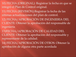 10) FECHA (ORIGINAL): Registrar la fecha en que se integró el Plan de Control original. 11) FECHA (REVISIÓN):Registrar la fecha de las últimas actualizaciones del plan de control. 12) FECHA/APROBACIÓN DE INGENIERIA DEL CLIENTE: Obtener la aprobación del responsable de ingeniería 13)FECHA/APROBACIÓN DE CALIDAD DEL CLIENTE: Obtener la aprobación del responsable y representante de la calidad. 14) FECHA/APROBACIÓN DE OTROS: Obtener la aprobación de alguna otra parte acordada 