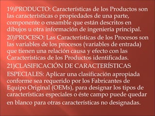 19)PRODUCTO: Características de los Productos son las características o propiedades de una parte, componente o ensamble que están descritos en dibujos u otra información de ingeniería principal. 20)PROCESO: Las Características de los Procesos son las variables de los procesos (variables de entrada) que tienen una relación causa y efecto con las Características de los Productos identificadas. 21)CLASIFICACIÓN DE CARACTERÍSTICAS ESPECIALES: Aplicar una clasificación apropiada conforme sea requerido por los Fabricantes de Equipo Original (OEMs), para designar los tipos de características especiales o éste campo puede quedar en blanco para otras características no designadas. 
