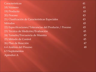 Características  41 18) Número  41 19) Producto  43 20) Proceso  43 21) Clasificación de Características Especiales  43 Métodos  45 22) Especificaciones/Tolerancias del Producto / Proceso  45 23) Técnica de Medición/Evaluación  45 24) Tamaño/Frecuencia de Muestra  45 25) Método de Control  45 26) Plan de Reacción  47 6.4 Análisis del Proceso  48 6.5 Suplementos Apéndice A 