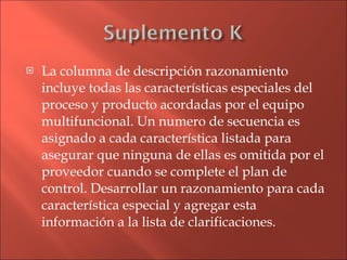 La columna de descripción razonamiento incluye todas las características especiales del proceso y producto acordadas por el equipo multifuncional. Un numero de secuencia es asignado a cada característica listada para asegurar que ninguna de ellas es omitida por el proveedor cuando se complete el plan de control. Desarrollar un razonamiento para cada característica especial y agregar esta  información a la lista de clarificaciones. 