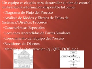 Un equipo es elegido para desarrollar el plan de control utilizando la información disponible tal como: · Diagrama de Flujo del Proceso · Análisis de Modos y Efectos de Fallas de Sistemas/Diseños/Procesos · Características Especiales · Lecciones Aprendidas de Partes Similares · Conocimiento del Equipo del Proceso · Revisiones de Diseños · Métodos de Optimización (ej., QFD, DOE, etc.) 